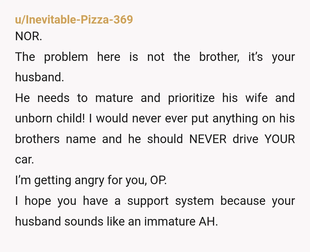 u/Quiet-Hamster6509 Lol Nooo, but id be packing my bags and placing them into MY car and telling that husband that is choosing his brother over his wife that I'm moving...
