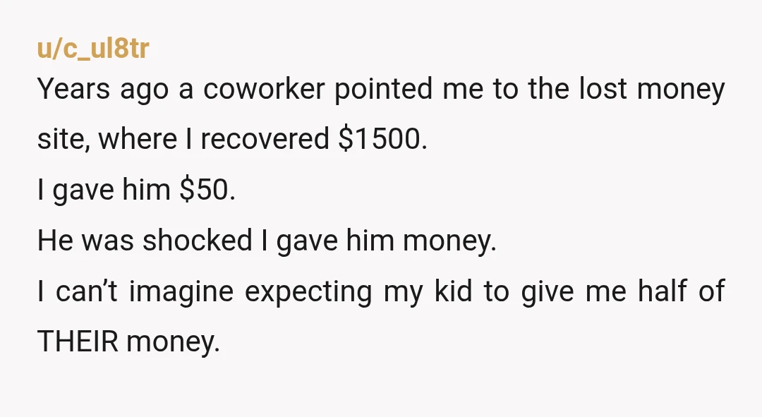 u/c_ul8tr Years ago a coworker pointed me to the lost money site, where I recovered $1500. I gave him $50. He was shocked I gave him money. I can’t imagine...
