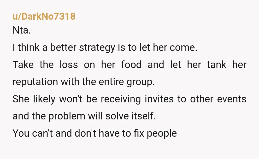 u/DarkNo7318 Nta. I think a better strategy is to let her come. Take the loss on her food and let her tank her reputation with the entire group. She likely...