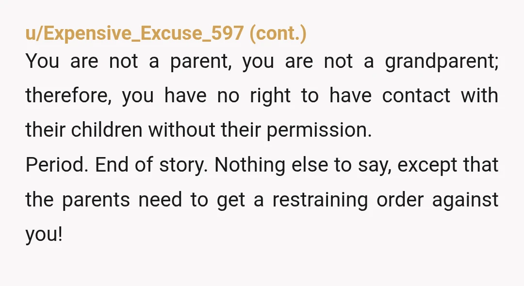 u/Sharp-Rutabaga-4900 YTA for thinking you have a right to someone else’s children and forcing parents to go to court, which is not only stressful but potentially expensive and/or traumatic, to...