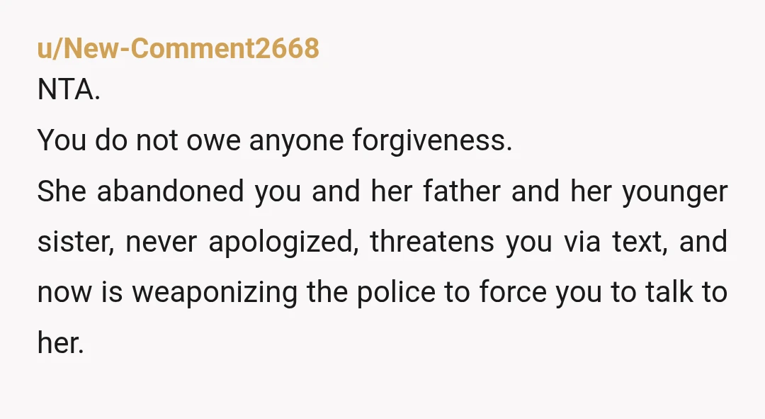 u/New-Comment2668 NTA. You do not owe anyone forgiveness. She abandoned you and her father and her younger sister, never apologized, threatens you via text, and now is weaponizing the police...