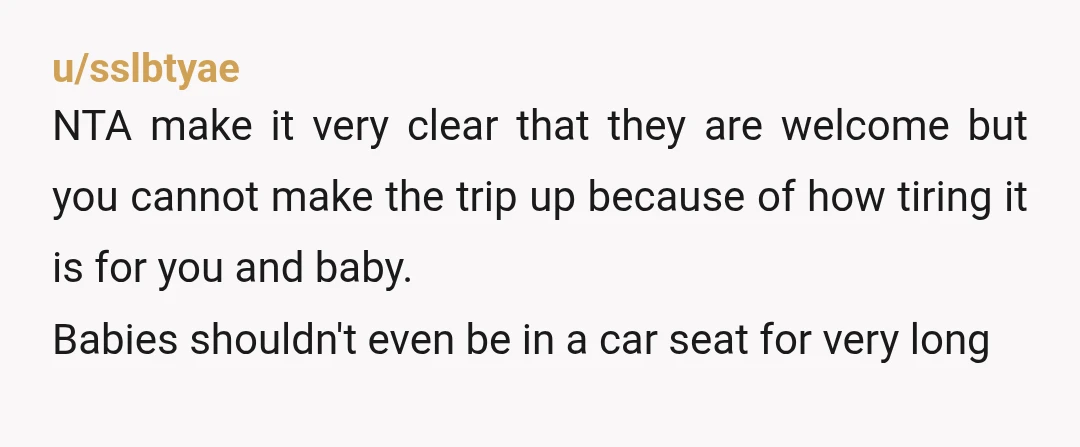 u/sslbtyae NTA make it very clear that they are welcome but you cannot make the trip up because of how tiring it is for you and baby. Babies shouldn't even...