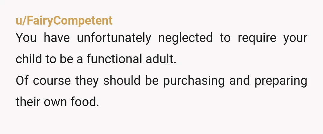 u/FairyCompetent
You have unfortunately neglected to require your child to be a functional adult.
Of course they should be purchasing and preparing their own food.