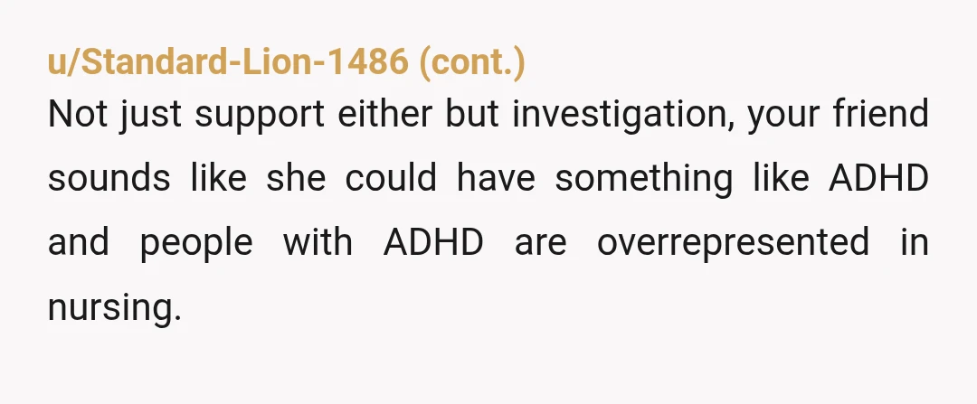u/stevenr21 Everything you said makes it sound like she'd be a great nurse. She'd be super careful and sure sh'es doing the right thing before she made a decision or...