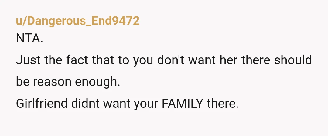 u/Dangerous_End9472
NTA.
Just the fact that to you don't want her there should be reason enough.
Girlfriend didnt want your FAMILY there.