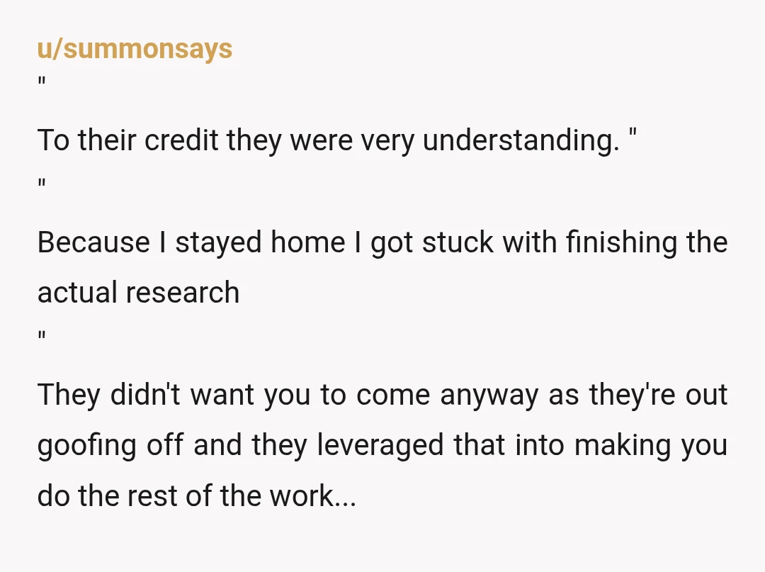 u/summonsays " To their credit they were very understanding. " " Because I stayed home I got stuck with finishing the actual research  " They didn't want you to come anyway...