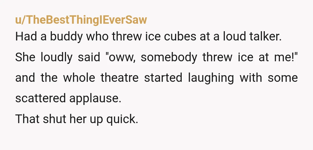 u/TheBestThingIEverSaw Had a buddy who threw ice cubes at a loud talker. She loudly said ''oww, somebody threw ice at me!'' and the whole theatre started laughing with some scattered...