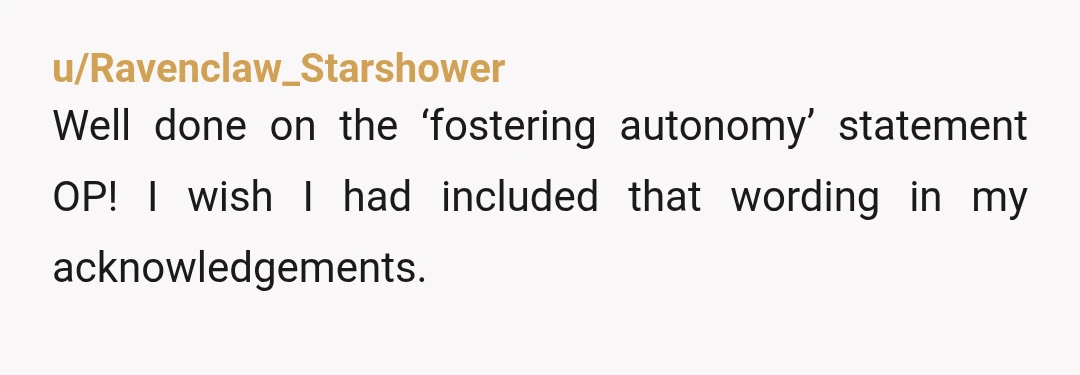 u/Ravenclaw_Starshower Well done on the ‘fostering autonomy’ statement OP! I wish I had included that wording in my acknowledgements. I had some very unpleasant and unhelpful experiences with my supervisors...