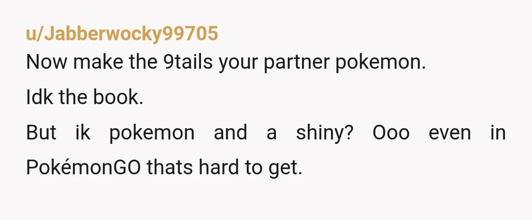 u/Jabberwocky99705
Now make the 9tails your partner pokemon.
Idk the book.
But ik pokemon and a shiny? Ooo even in PokémonGO thats hard to get.