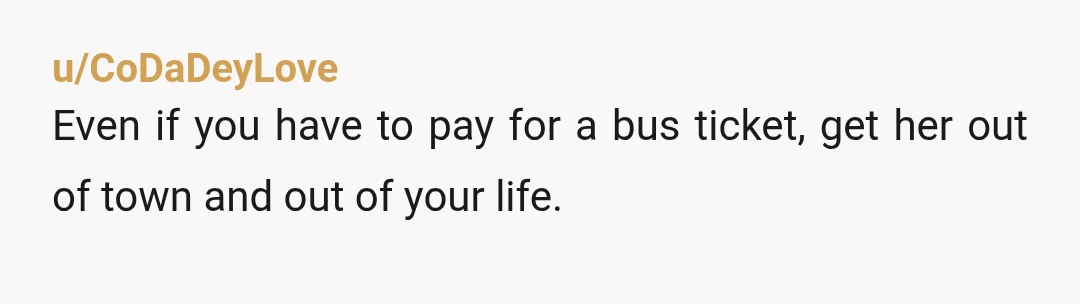 u/CoDaDeyLove
Even if you have to pay for a bus ticket, get her out of town and out of your life.