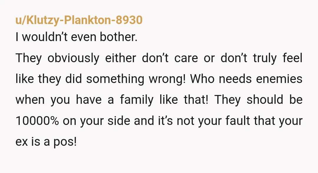 u/Klutzy-Plankton-8930 I wouldn’t even bother. They obviously either don’t care or don’t truly feel like they did something wrong! Who needs enemies when you have a family like that! They...