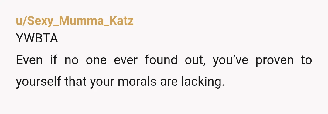 u/Sexy_Mumma_Katz
YWBTA
Even if no one ever found out, you’ve proven to yourself that your morals are lacking.