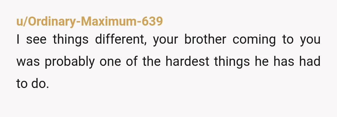 u/Ordinary-Maximum-639 I see things different, your brother coming to you was probably one of the hardest things he has had to do. I get it, your hurt for being cut...