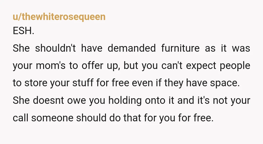 u/thewhiterosequeen ESH. She shouldn't have demanded furniture as it was your mom's to offer up, but you can't expect people to store your stuff for free even if they have...