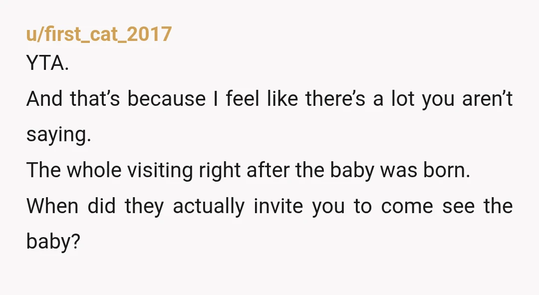 u/first_cat_2017 YTA. And that’s because I feel like there’s a lot you aren’t saying. The whole visiting right after the baby was born. When did they actually invite you to...