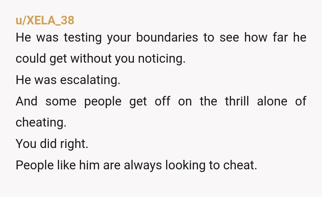 u/XELA_38 He was testing your boundaries to see how far he could get without you noticing. He was escalating. And some people get off on the thrill alone of cheating....