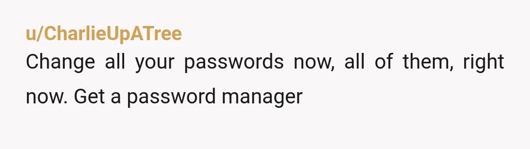 u/CharlieUpATree
Change all your passwords now, all of them, right now. Get a password manager