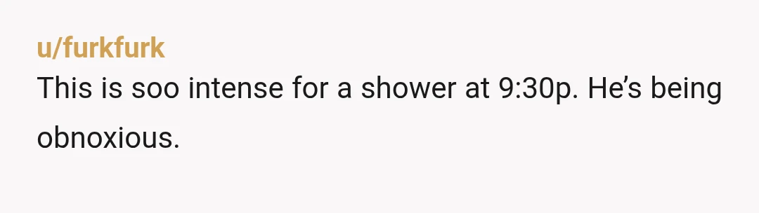 u/summer_d85 If you weren’t there when he went to go to bed he should’ve gone to the other room knowing you were out riding and would need to shower? How...