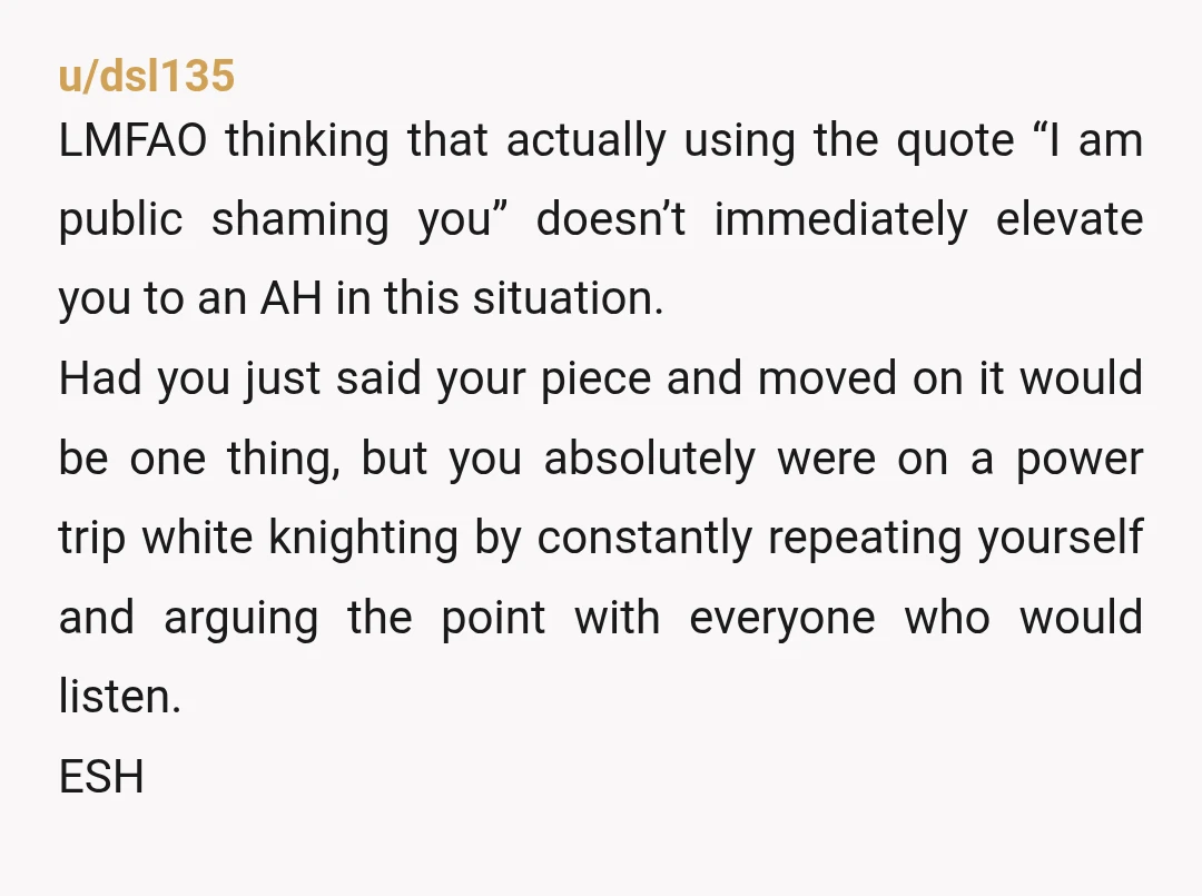 u/dsl135 LMFAO thinking that actually using the quote “I am public shaming you” doesn’t immediately elevate you to an AH in this situation. Had you just said your piece and...