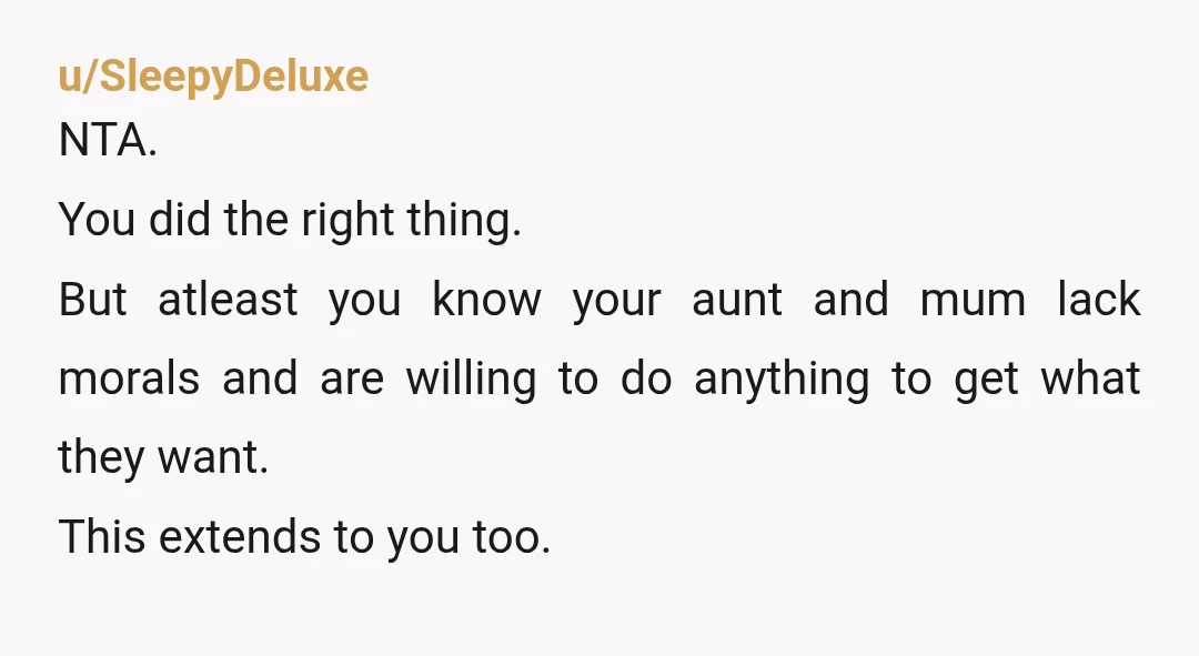 u/SleepyDeluxe NTA. You did the right thing. But atleast you know your aunt and mum lack morals and are willing to do anything to get what they want. This extends...