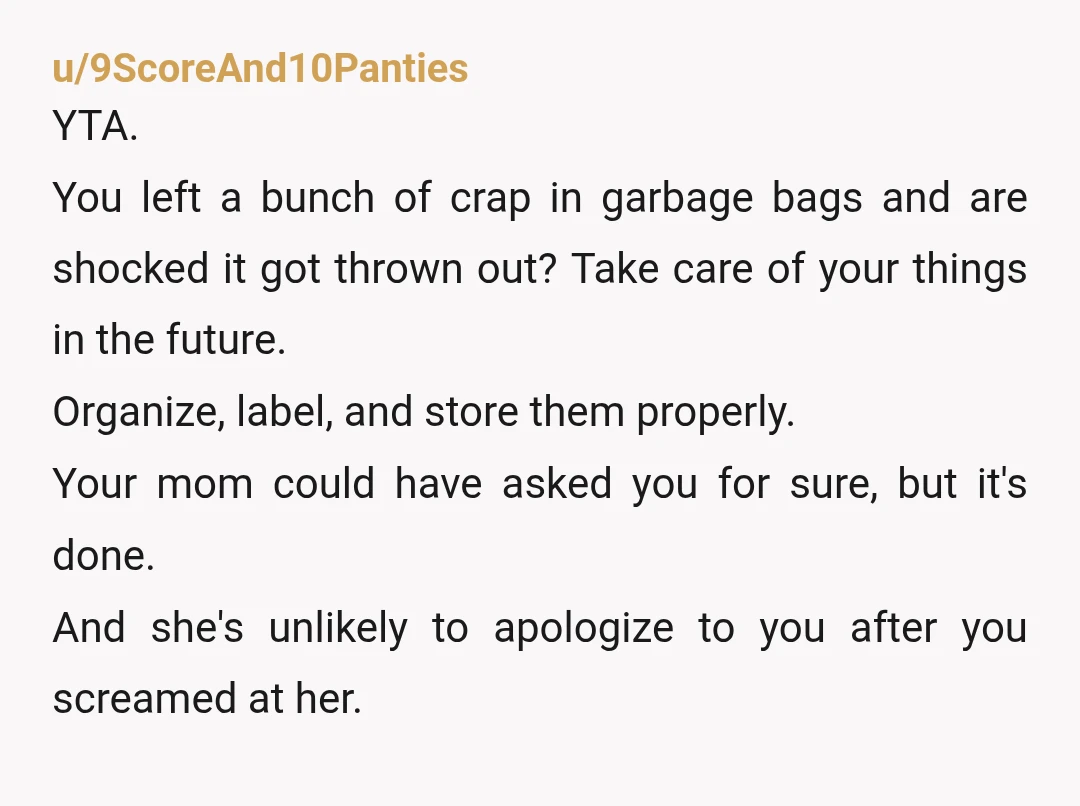 u/9ScoreAnd10Panties YTA. You left a bunch of crap in garbage bags and are shocked it got thrown out? Take care of your things in the future. Organize, label, and store...