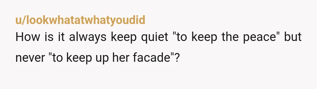 u/lookwhatatwhatyoudid
How is it always keep quiet "to keep the peace" but never "to keep up her facade"?