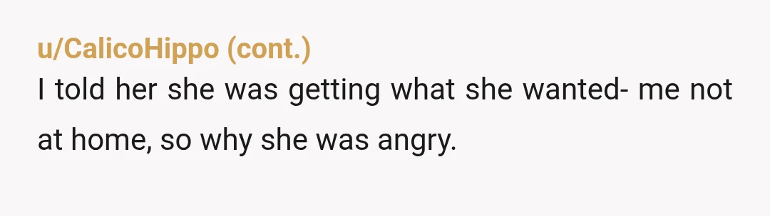 u/Astronaut_Chicken
Nah she cant have it both ways. If you dont feel welcome in your home you can go where you do. NTA