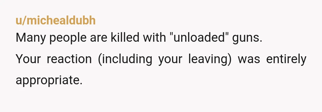 u/michealdubh
Many people are killed with "unloaded" guns.
Your reaction (including your leaving) was entirely appropriate.