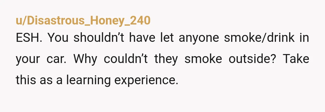 u/Disastrous_Honey_240
ESH. You shouldn’t have let anyone smoke/drink in your car. Why couldn’t they smoke outside? Take this as a learning experience.