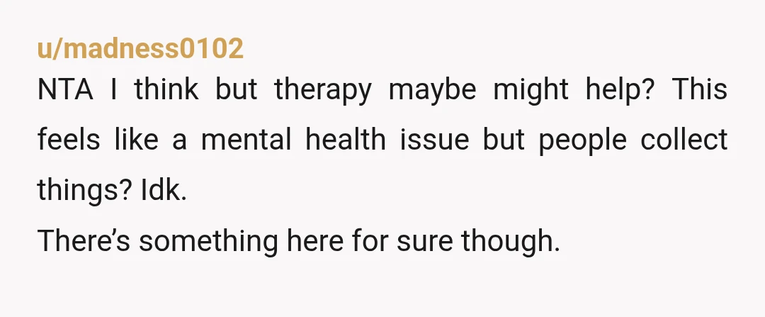 u/madness0102
NTA I think but therapy maybe might help? This feels like a mental health issue but people collect things? Idk.
There’s something here for sure though.