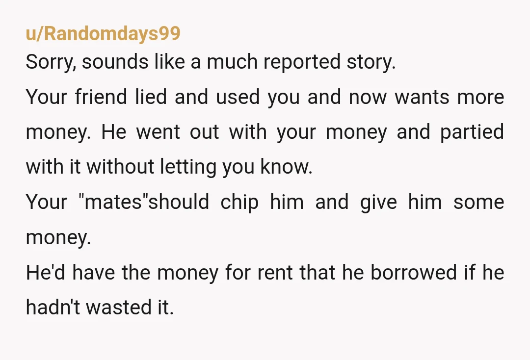 u/Randomdays99 Sorry, sounds like a much reported story. Your friend lied and used you and now wants more money. He went out with your money and partied with it without...
