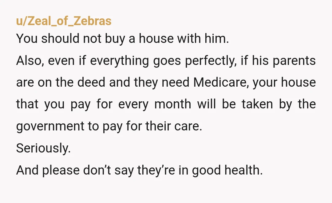 u/Zeal_of_Zebras You should not buy a house with him. Also, even if everything goes perfectly, if his parents are on the deed and they need Medicare, your house that you...
