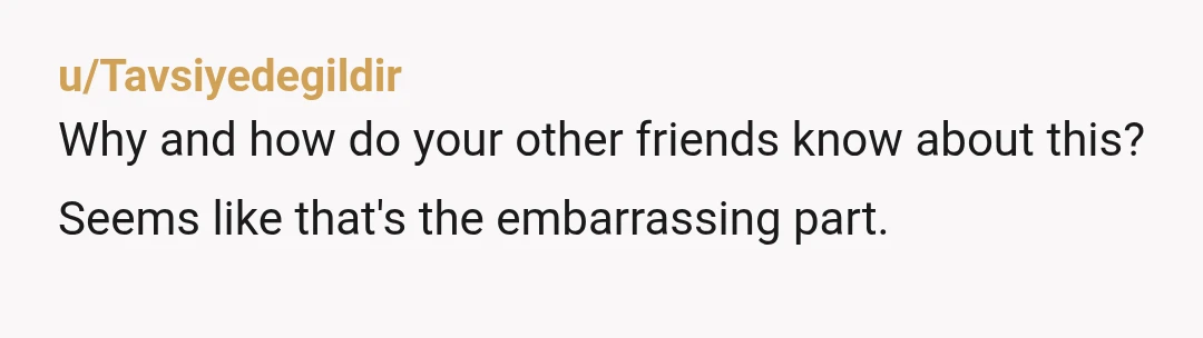 u/Tavsiyedegildir
Why and how do your other friends know about this? Seems like that's the embarrassing part.