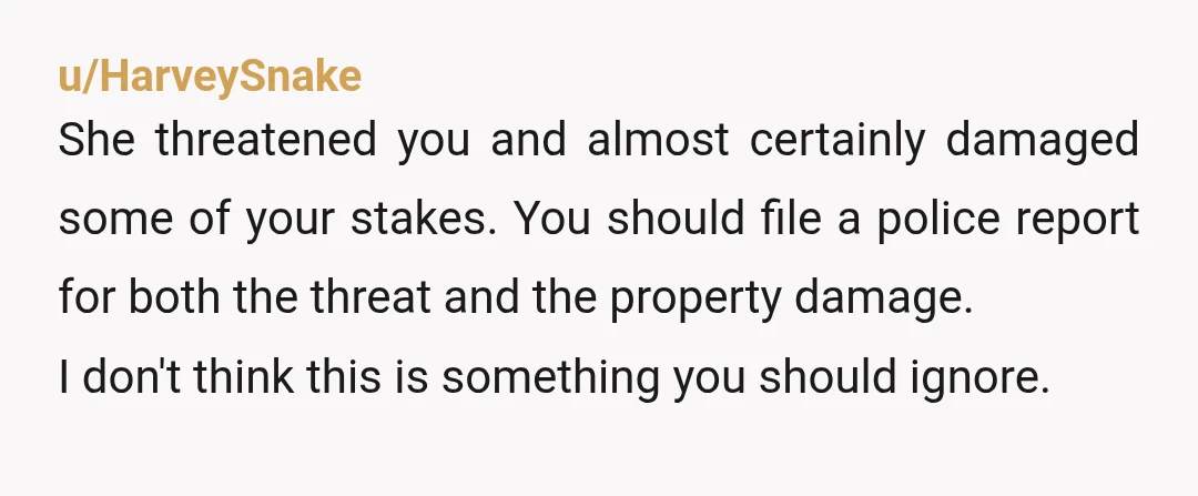 u/HarveySnake She threatened you and almost certainly damaged some of your stakes. You should file a police report for both the threat and the property damage. I don't think this...