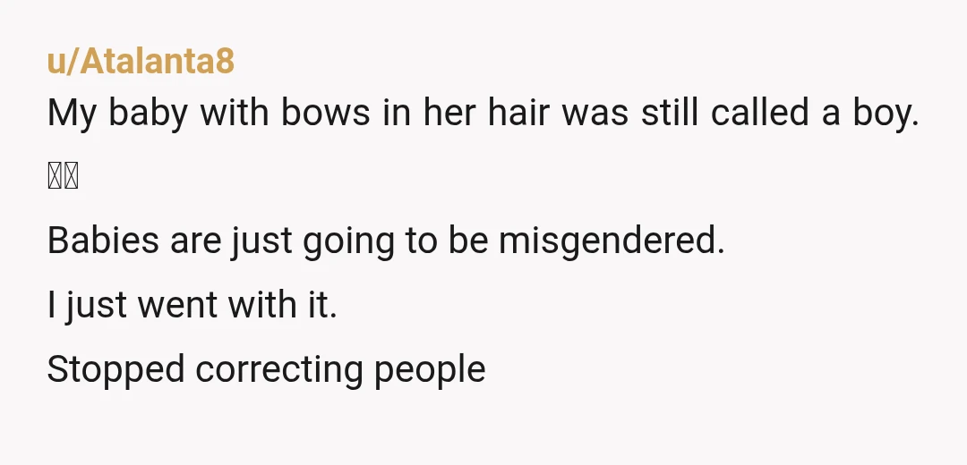 u/Atalanta8 My baby with bows in her hair was still called a boy. 🤷‍♀️ Babies are just going to be misgendered. I just went with it. Stopped correcting people