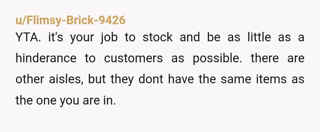 u/Flimsy-Brick-9426 YTA. it's your job to stock and be as little as a hinderance to customers as possible. there are other aisles, but they dont have the same items as...
