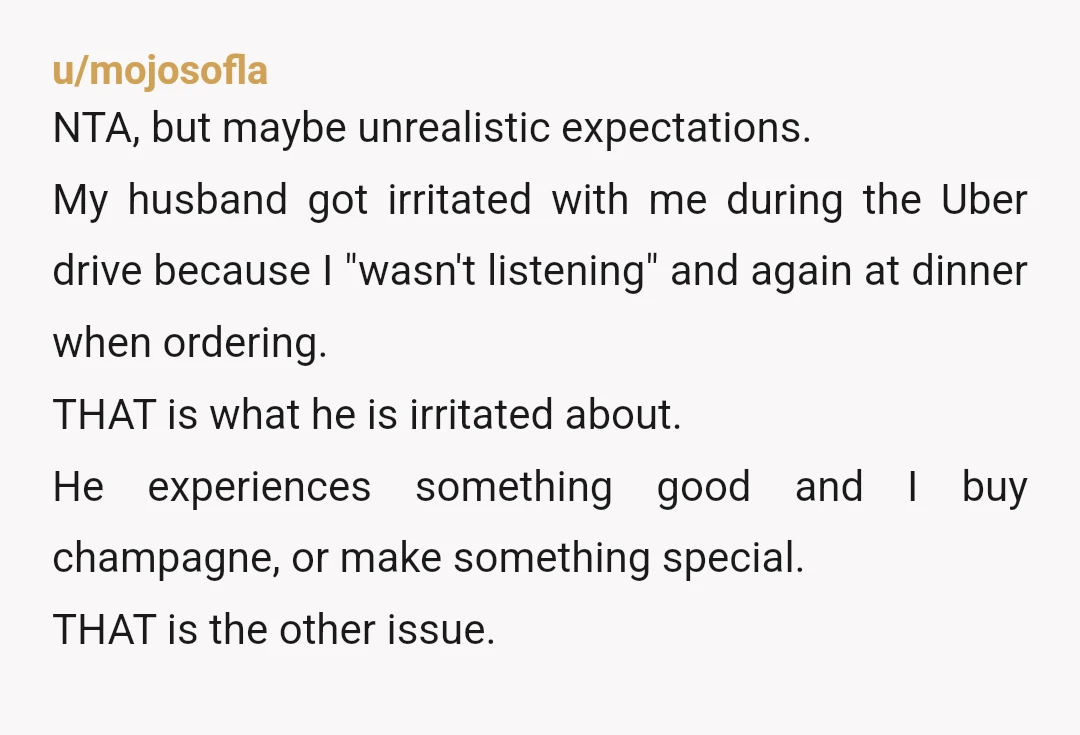 u/mojosofla NTA, but maybe unrealistic expectations. My husband got irritated with me during the Uber drive because I "wasn't listening" and again at dinner when ordering. THAT is what he...