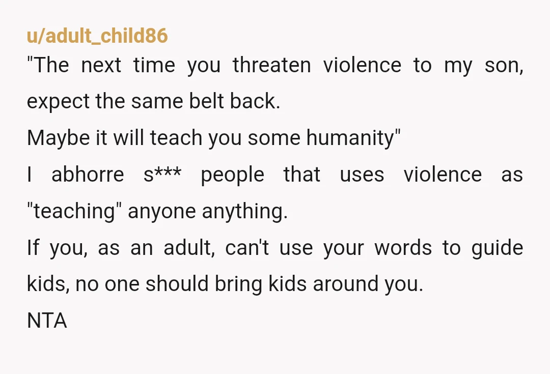 u/adult_child86 "The next time you threaten violence to my son, expect the same belt back. Maybe it will teach you some humanity" I abhorre s*** people that uses violence as...