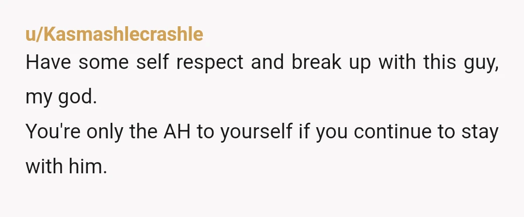 u/Kasmashlecrashle
Have some self respect and break up with this guy, my god.
You're only the AH to yourself if you continue to stay with him.