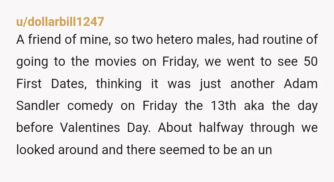 u/dollarbill1247 A friend of mine, so two hetero males, had routine of going to the movies on Friday, we went to see 50 First Dates, thinking it was just another...