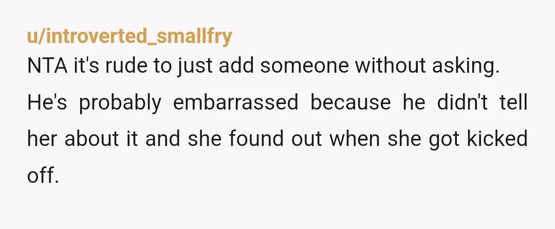 u/introverted_smallfry
NTA it's rude to just add someone without asking.
He's probably embarrassed because he didn't tell her about it and she found out when she got kicked off.