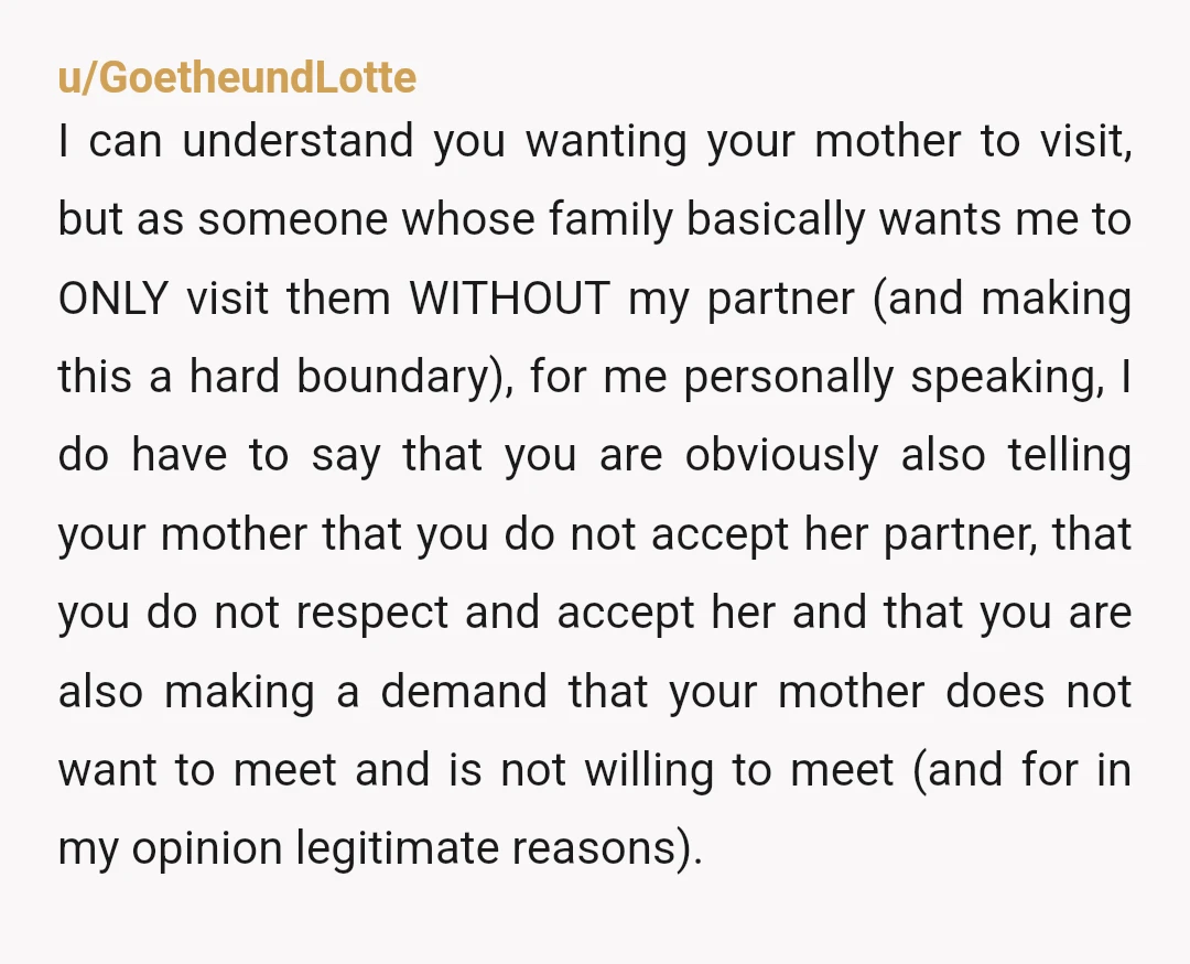 u/GoetheundLotte I can understand you wanting your mother to visit, but as someone whose family basically wants me to ONLY visit them WITHOUT my partner (and making this a hard...