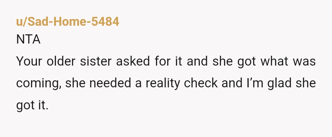 u/Sad-Home-5484
NTA
Your older sister asked for it and she got what was coming, she needed a reality check and I’m glad she got it.