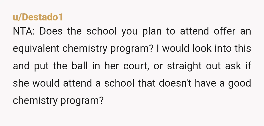 u/Destado1 NTA: Does the school you plan to attend offer an equivalent chemistry program? I would look into this and put the ball in her court, or straight out ask...