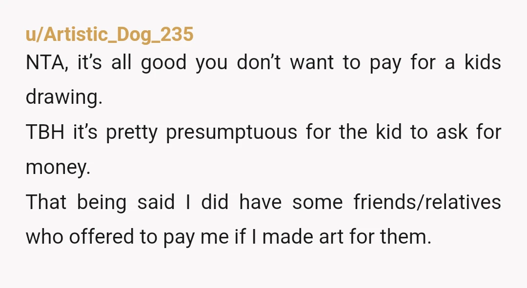 u/Artistic_Dog_235 NTA, it’s all good you don’t want to pay for a kids drawing. TBH it’s pretty presumptuous for the kid to ask for money. That being said I did...
