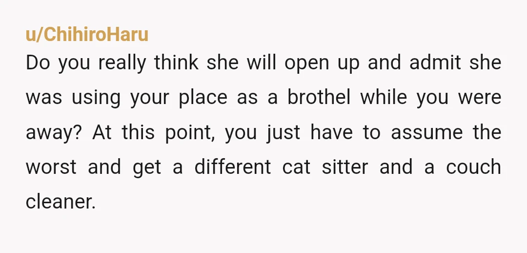 u/ChihiroHaru Do you really think she will open up and admit she was using your place as a brothel while you were away? At this point, you just have to...