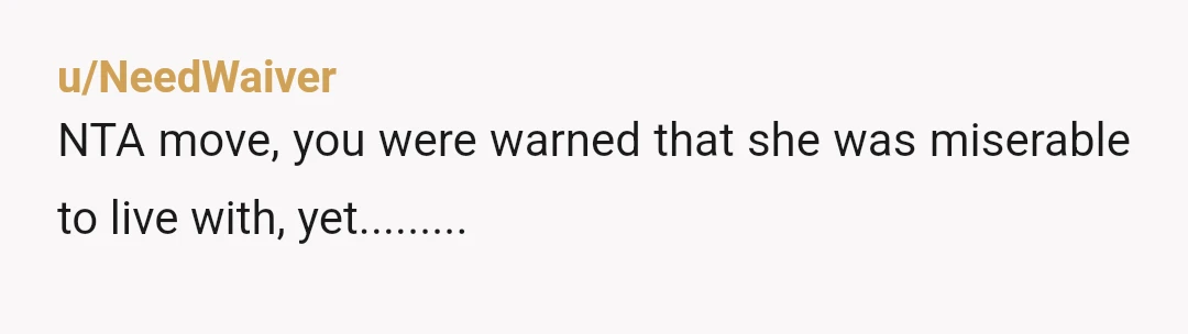 u/NeedWaiver
NTA move, you were warned that she was miserable to live with, yet.........
