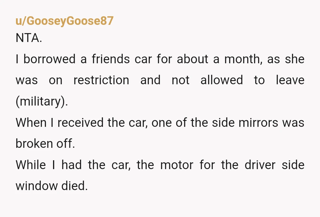 u/GooseyGoose87 NTA. I borrowed a friends car for about a month, as she was on restriction and not allowed to leave (military). When I received the car, one of the...