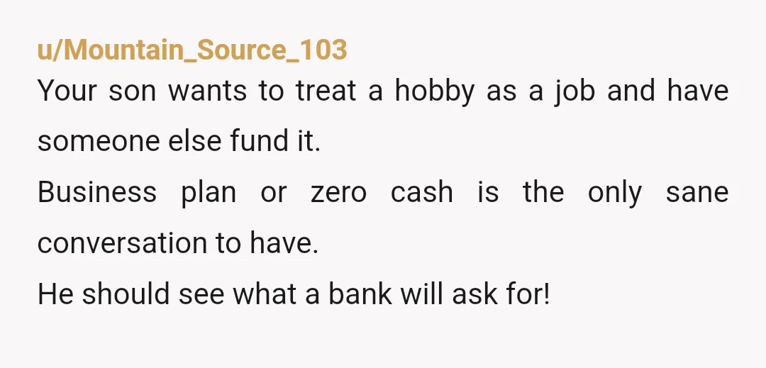 u/Cautious-Corner-3704
NTA
A relative who wants to borrow money with no business plan and no repayment schedule is a relative who is expecting a gift.
Hence your son’s defensiveness.