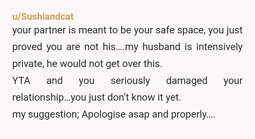 u/Sushiandcat your partner is meant to be your safe space, you just proved you are not his….my husband is intensively private, he would not get over this. YTA and you...